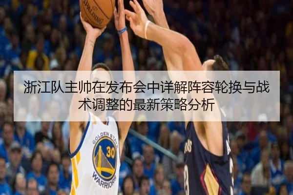 浙江队主帅在发布会中详解阵容轮换与战术调整的最新策略分析